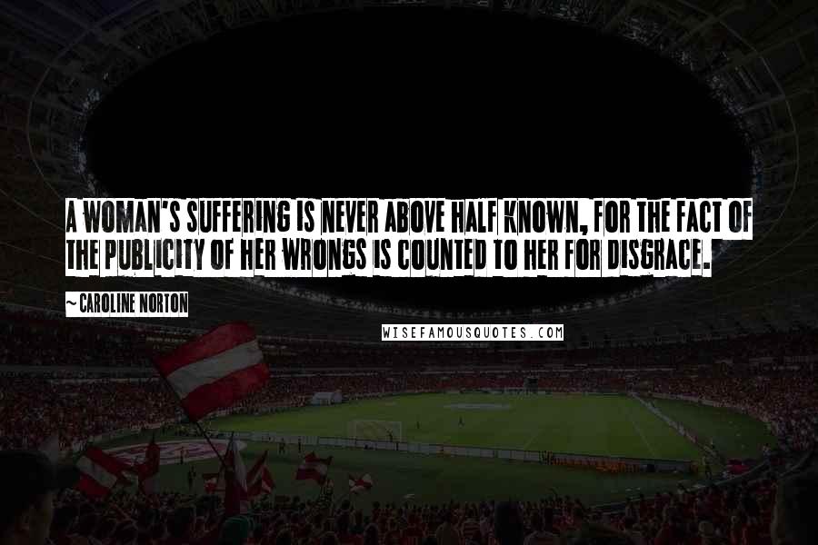 Caroline Norton Quotes: A woman's suffering is never above half known, for the fact of the publicity of her wrongs is counted to her for disgrace.