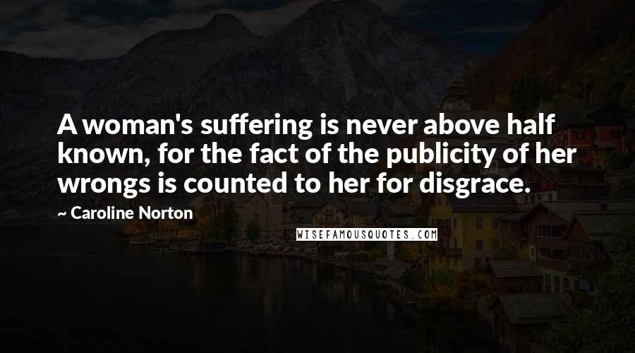 Caroline Norton Quotes: A woman's suffering is never above half known, for the fact of the publicity of her wrongs is counted to her for disgrace.