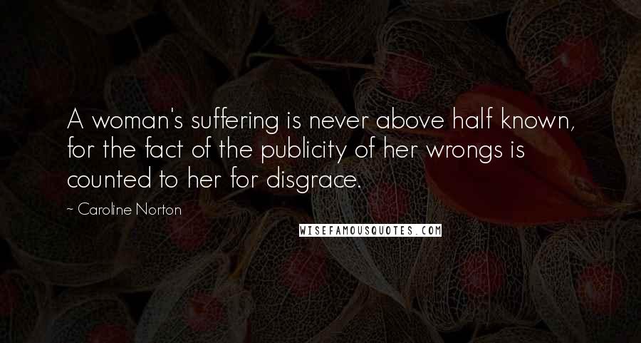 Caroline Norton Quotes: A woman's suffering is never above half known, for the fact of the publicity of her wrongs is counted to her for disgrace.