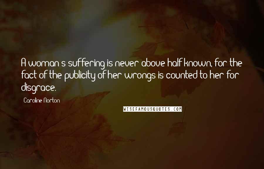 Caroline Norton Quotes: A woman's suffering is never above half known, for the fact of the publicity of her wrongs is counted to her for disgrace.