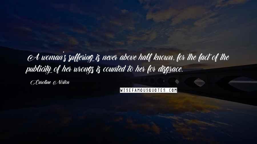 Caroline Norton Quotes: A woman's suffering is never above half known, for the fact of the publicity of her wrongs is counted to her for disgrace.