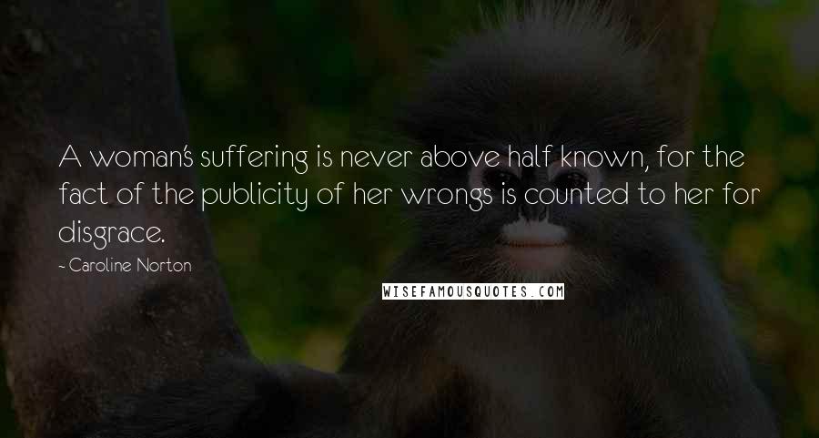 Caroline Norton Quotes: A woman's suffering is never above half known, for the fact of the publicity of her wrongs is counted to her for disgrace.