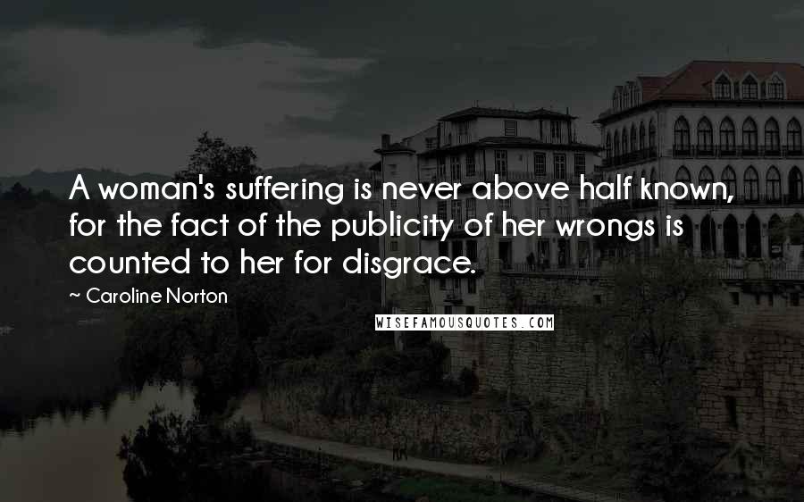 Caroline Norton Quotes: A woman's suffering is never above half known, for the fact of the publicity of her wrongs is counted to her for disgrace.