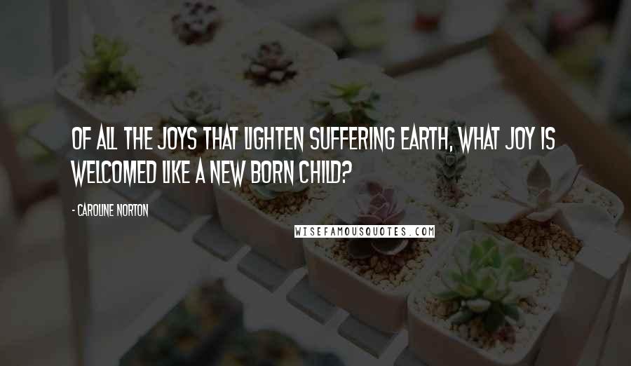 Caroline Norton Quotes: Of all the joys that lighten suffering earth, what joy is welcomed like a new born child?