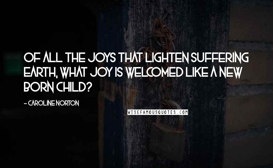 Caroline Norton Quotes: Of all the joys that lighten suffering earth, what joy is welcomed like a new born child?