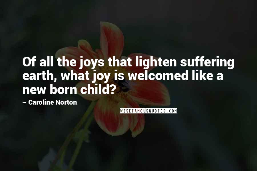 Caroline Norton Quotes: Of all the joys that lighten suffering earth, what joy is welcomed like a new born child?