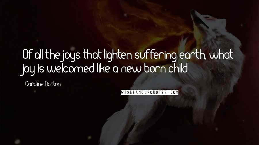 Caroline Norton Quotes: Of all the joys that lighten suffering earth, what joy is welcomed like a new born child?