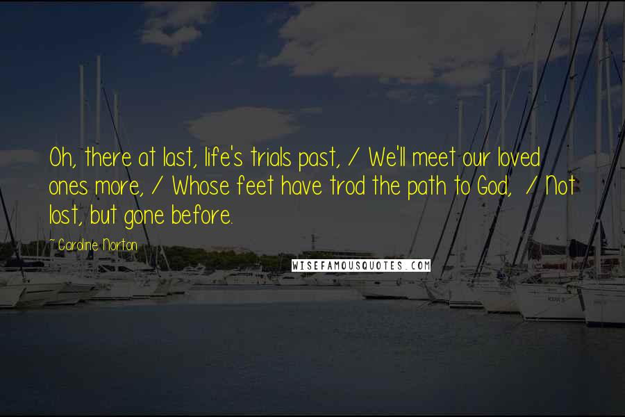 Caroline Norton Quotes: Oh, there at last, life's trials past, / We'll meet our loved ones more, / Whose feet have trod the path to God,  / Not lost, but gone before.