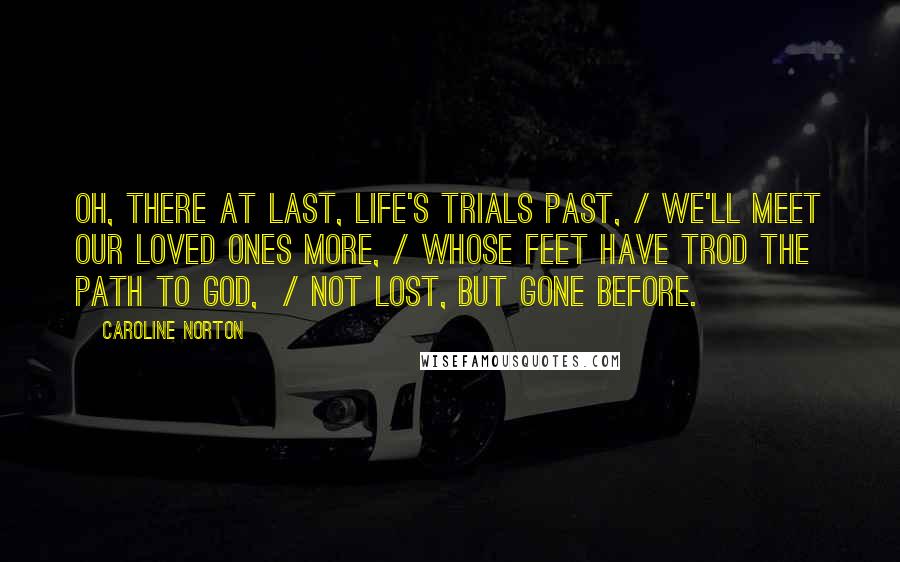 Caroline Norton Quotes: Oh, there at last, life's trials past, / We'll meet our loved ones more, / Whose feet have trod the path to God,  / Not lost, but gone before.