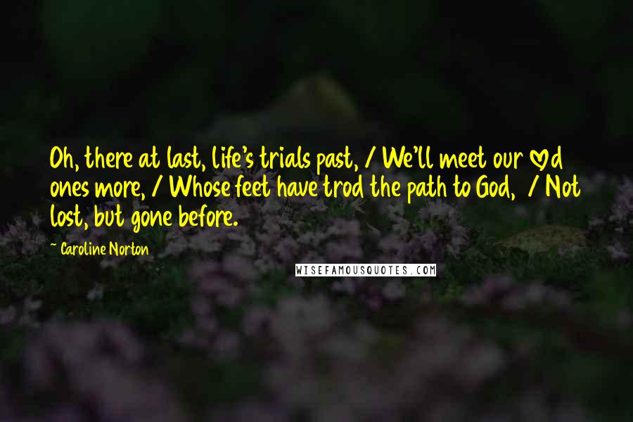 Caroline Norton Quotes: Oh, there at last, life's trials past, / We'll meet our loved ones more, / Whose feet have trod the path to God,  / Not lost, but gone before.