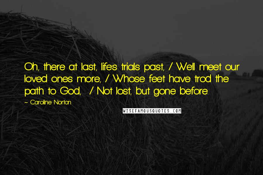 Caroline Norton Quotes: Oh, there at last, life's trials past, / We'll meet our loved ones more, / Whose feet have trod the path to God,  / Not lost, but gone before.