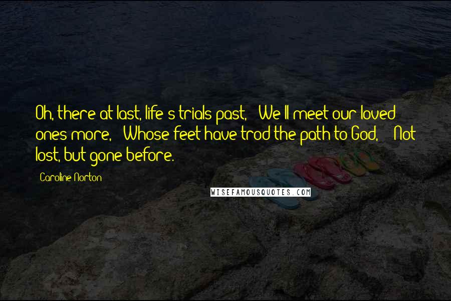 Caroline Norton Quotes: Oh, there at last, life's trials past, / We'll meet our loved ones more, / Whose feet have trod the path to God,  / Not lost, but gone before.