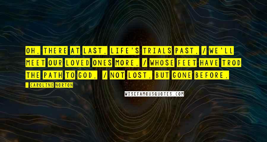 Caroline Norton Quotes: Oh, there at last, life's trials past, / We'll meet our loved ones more, / Whose feet have trod the path to God,  / Not lost, but gone before.