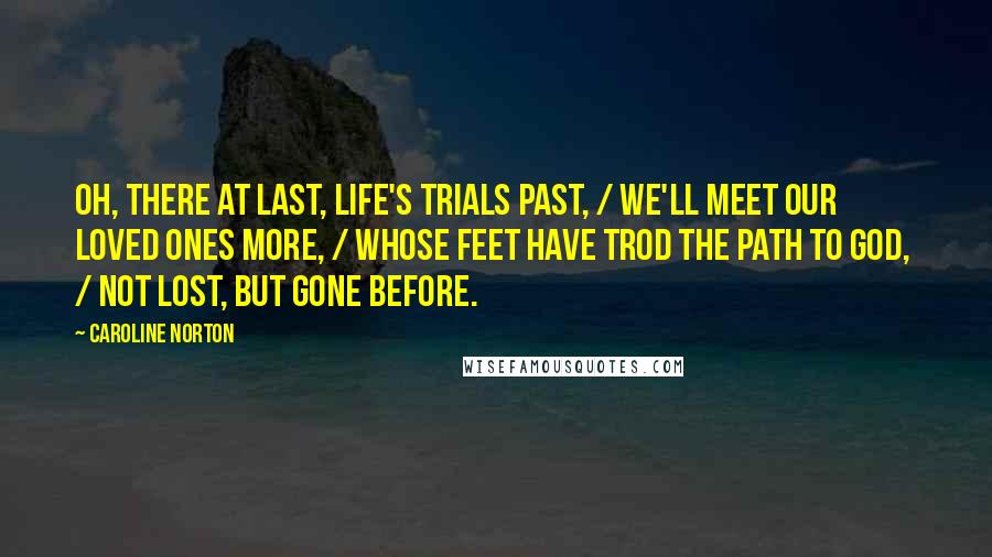 Caroline Norton Quotes: Oh, there at last, life's trials past, / We'll meet our loved ones more, / Whose feet have trod the path to God,  / Not lost, but gone before.