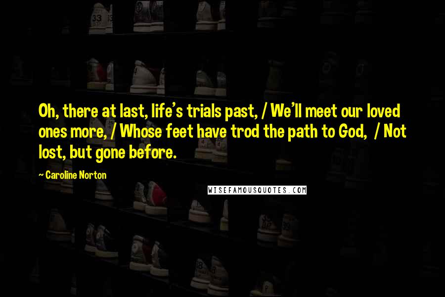 Caroline Norton Quotes: Oh, there at last, life's trials past, / We'll meet our loved ones more, / Whose feet have trod the path to God,  / Not lost, but gone before.