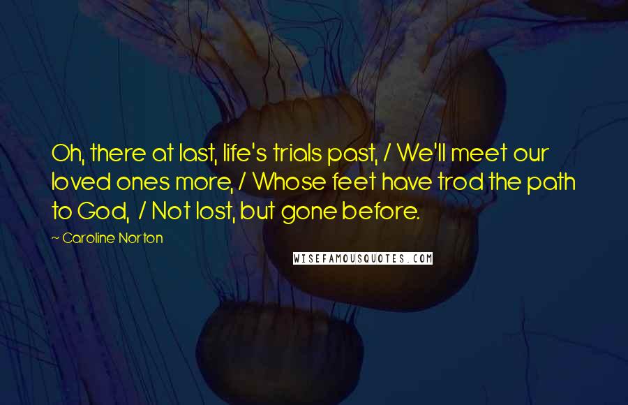 Caroline Norton Quotes: Oh, there at last, life's trials past, / We'll meet our loved ones more, / Whose feet have trod the path to God,  / Not lost, but gone before.