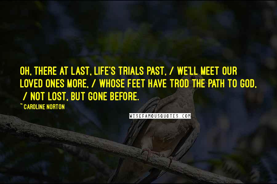 Caroline Norton Quotes: Oh, there at last, life's trials past, / We'll meet our loved ones more, / Whose feet have trod the path to God,  / Not lost, but gone before.