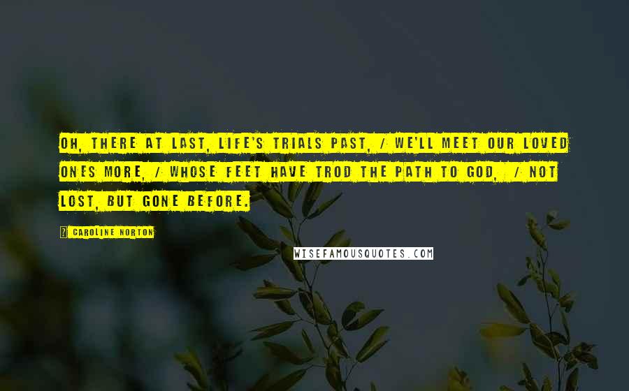 Caroline Norton Quotes: Oh, there at last, life's trials past, / We'll meet our loved ones more, / Whose feet have trod the path to God,  / Not lost, but gone before.