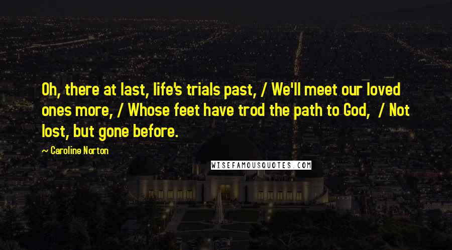 Caroline Norton Quotes: Oh, there at last, life's trials past, / We'll meet our loved ones more, / Whose feet have trod the path to God,  / Not lost, but gone before.