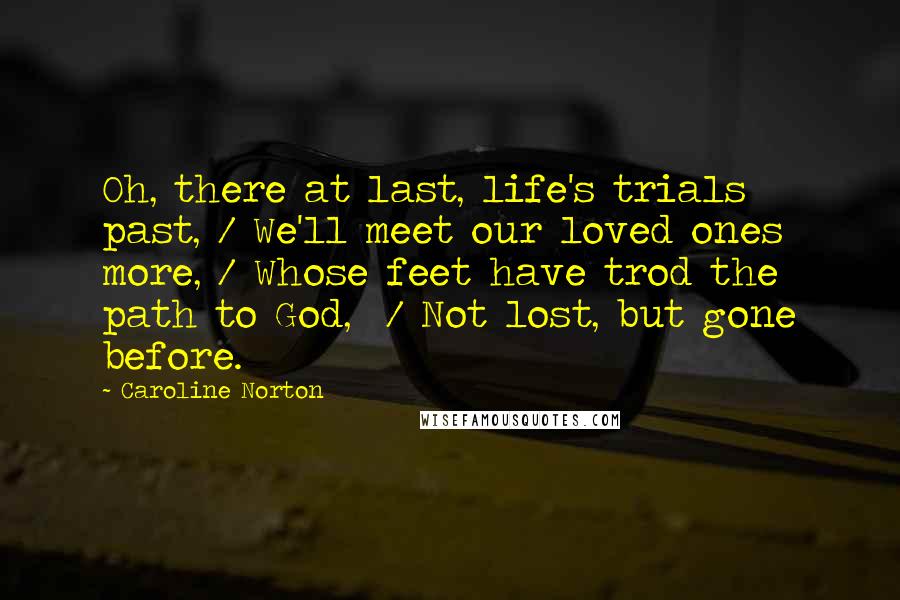 Caroline Norton Quotes: Oh, there at last, life's trials past, / We'll meet our loved ones more, / Whose feet have trod the path to God,  / Not lost, but gone before.