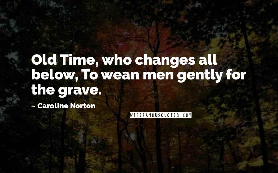 Caroline Norton Quotes: Old Time, who changes all below, To wean men gently for the grave.