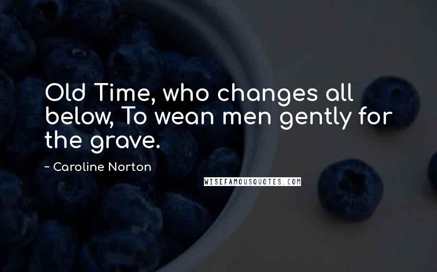 Caroline Norton Quotes: Old Time, who changes all below, To wean men gently for the grave.