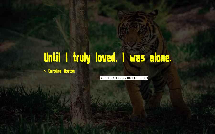 Caroline Norton Quotes: Until I truly loved, I was alone.