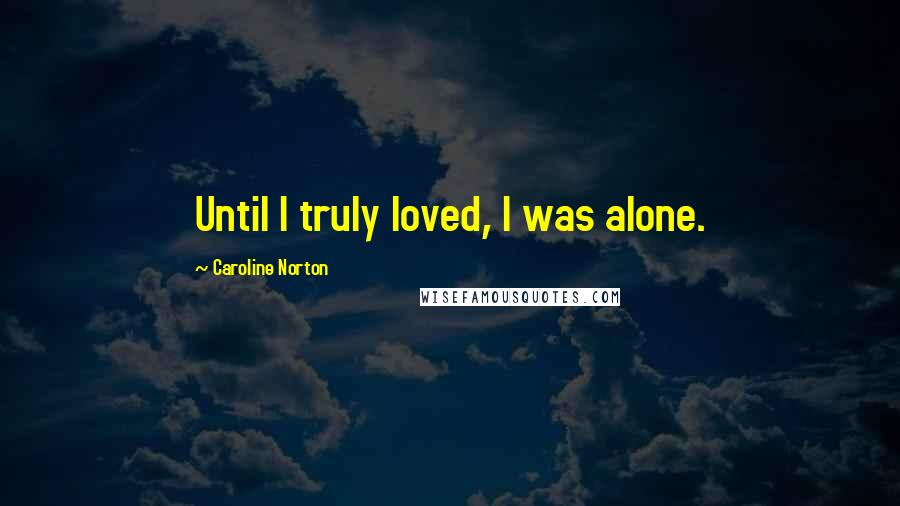 Caroline Norton Quotes: Until I truly loved, I was alone.