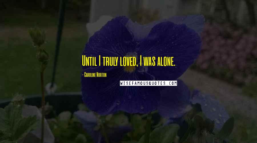 Caroline Norton Quotes: Until I truly loved, I was alone.