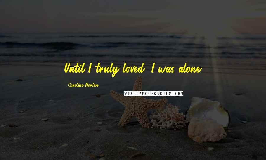 Caroline Norton Quotes: Until I truly loved, I was alone.