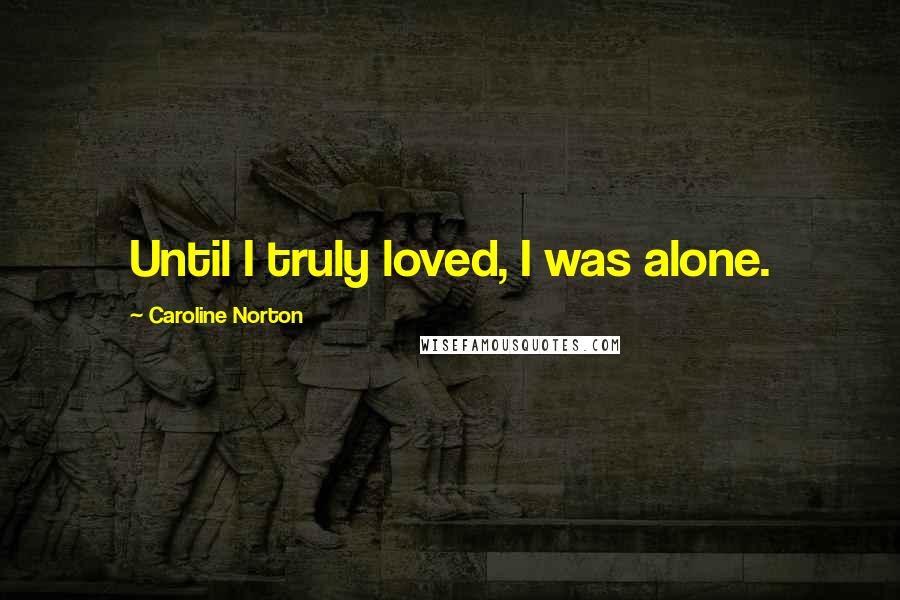 Caroline Norton Quotes: Until I truly loved, I was alone.