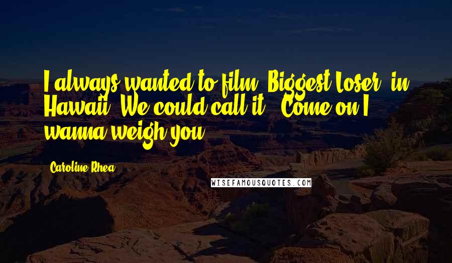 Caroline Rhea Quotes: I always wanted to film 'Biggest Loser' in Hawaii. We could call it, 'Come on I wanna weigh you.'