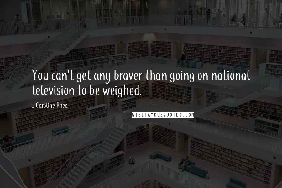 Caroline Rhea Quotes: You can't get any braver than going on national television to be weighed.