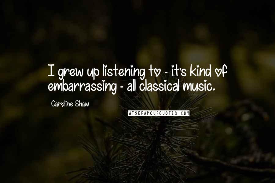 Caroline Shaw Quotes: I grew up listening to - it's kind of embarrassing - all classical music.