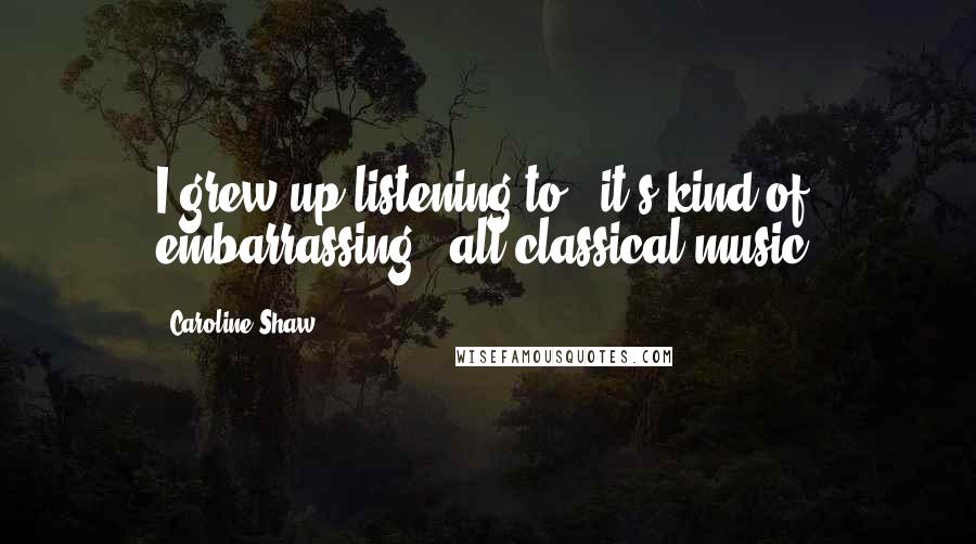 Caroline Shaw Quotes: I grew up listening to - it's kind of embarrassing - all classical music.