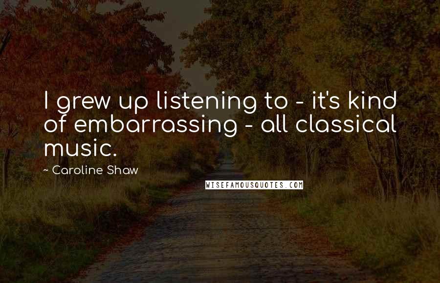 Caroline Shaw Quotes: I grew up listening to - it's kind of embarrassing - all classical music.