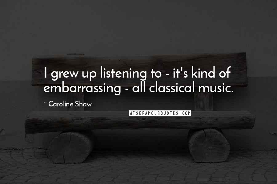 Caroline Shaw Quotes: I grew up listening to - it's kind of embarrassing - all classical music.