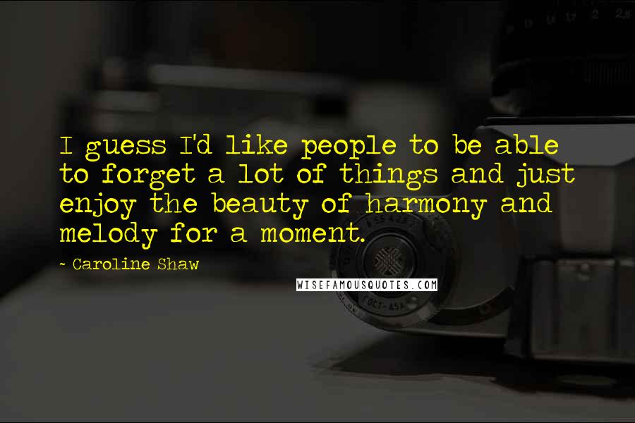 Caroline Shaw Quotes: I guess I'd like people to be able to forget a lot of things and just enjoy the beauty of harmony and melody for a moment.