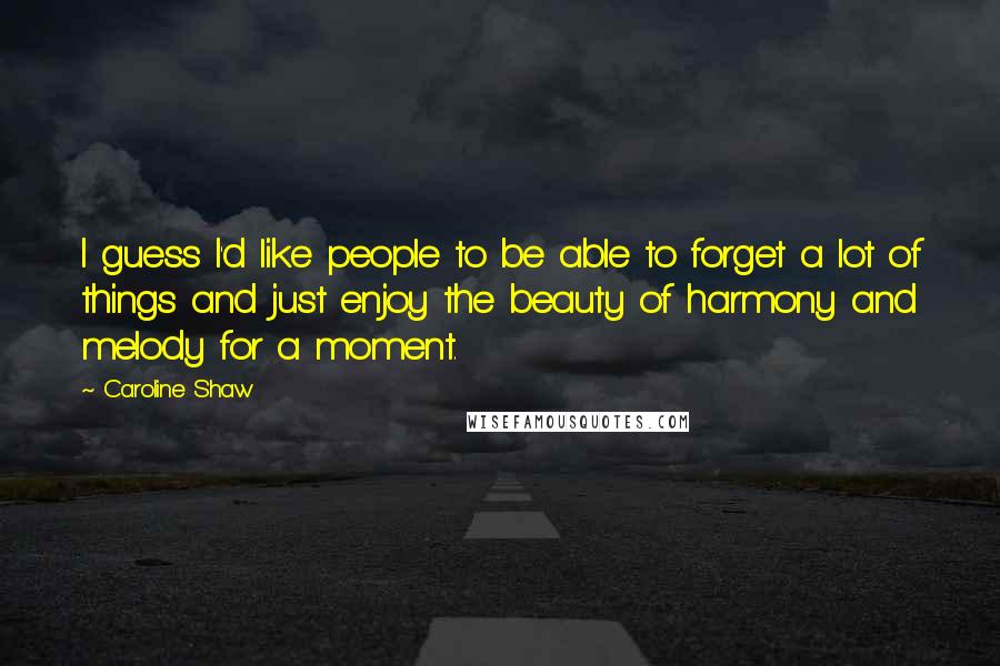 Caroline Shaw Quotes: I guess I'd like people to be able to forget a lot of things and just enjoy the beauty of harmony and melody for a moment.