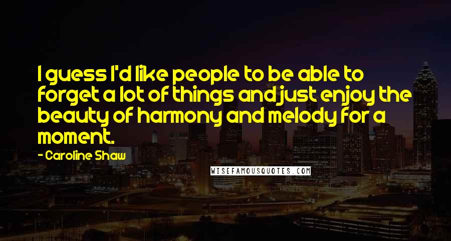 Caroline Shaw Quotes: I guess I'd like people to be able to forget a lot of things and just enjoy the beauty of harmony and melody for a moment.