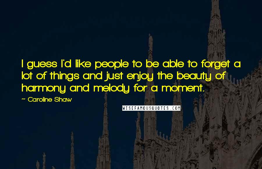 Caroline Shaw Quotes: I guess I'd like people to be able to forget a lot of things and just enjoy the beauty of harmony and melody for a moment.