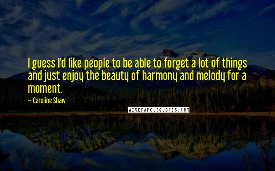 Caroline Shaw Quotes: I guess I'd like people to be able to forget a lot of things and just enjoy the beauty of harmony and melody for a moment.