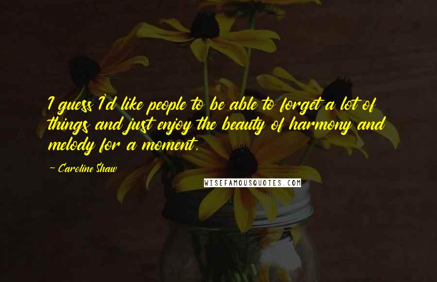 Caroline Shaw Quotes: I guess I'd like people to be able to forget a lot of things and just enjoy the beauty of harmony and melody for a moment.