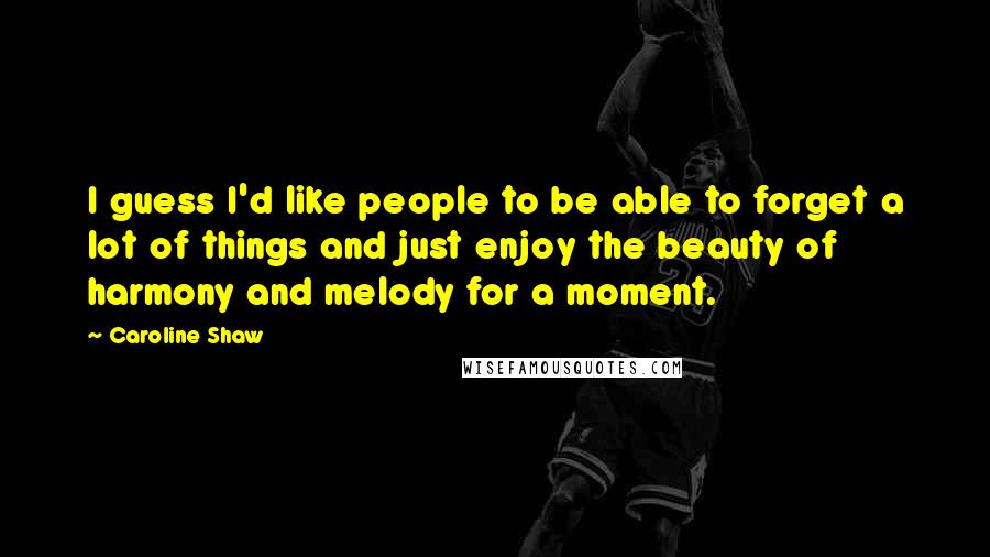 Caroline Shaw Quotes: I guess I'd like people to be able to forget a lot of things and just enjoy the beauty of harmony and melody for a moment.