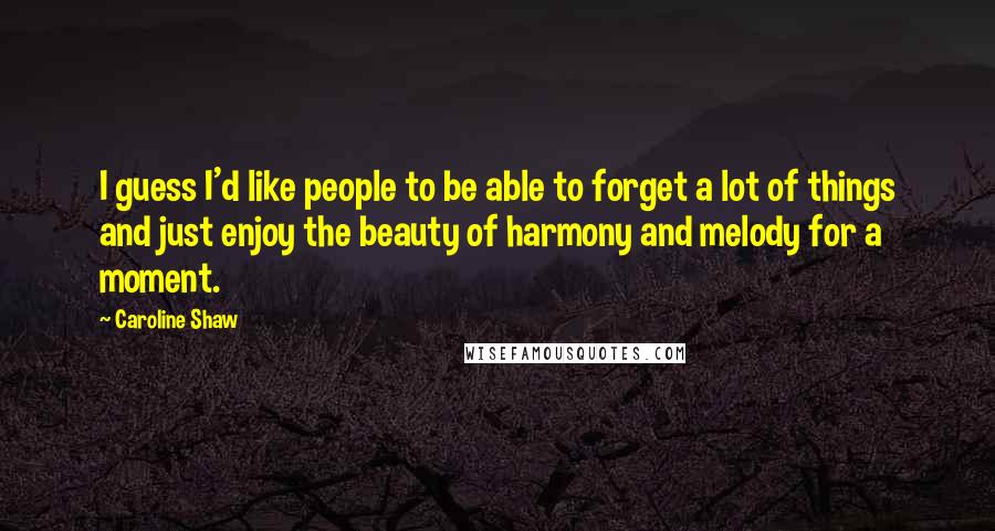 Caroline Shaw Quotes: I guess I'd like people to be able to forget a lot of things and just enjoy the beauty of harmony and melody for a moment.