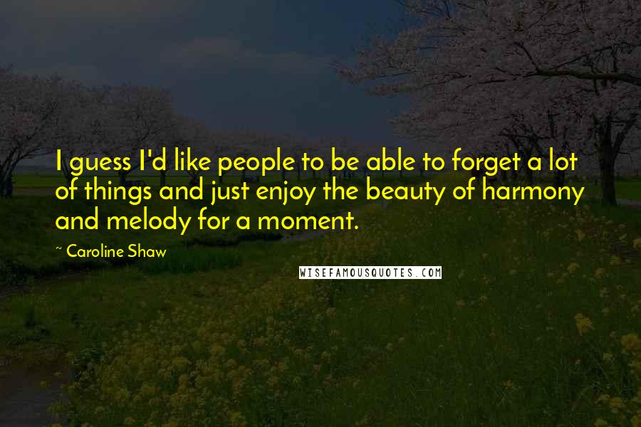 Caroline Shaw Quotes: I guess I'd like people to be able to forget a lot of things and just enjoy the beauty of harmony and melody for a moment.