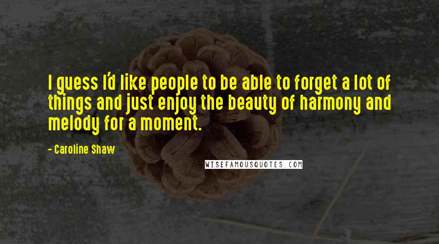 Caroline Shaw Quotes: I guess I'd like people to be able to forget a lot of things and just enjoy the beauty of harmony and melody for a moment.