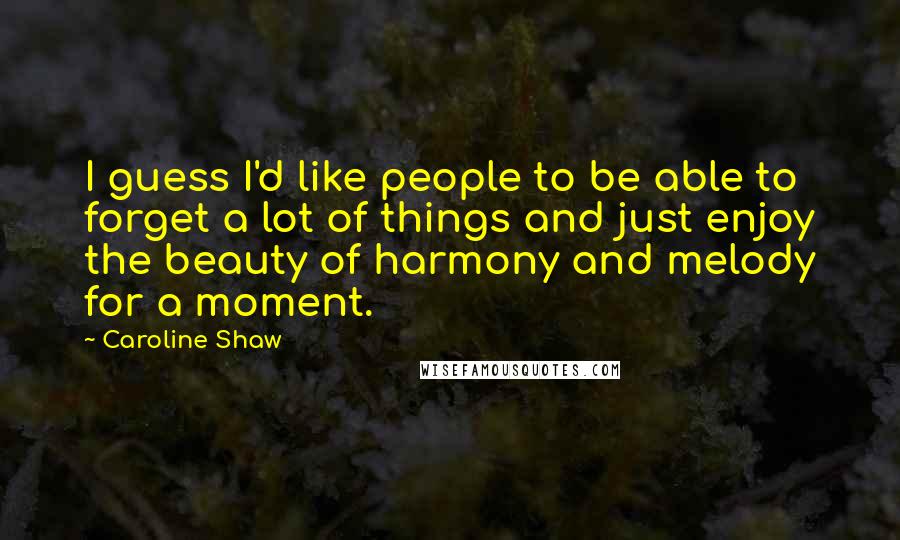 Caroline Shaw Quotes: I guess I'd like people to be able to forget a lot of things and just enjoy the beauty of harmony and melody for a moment.