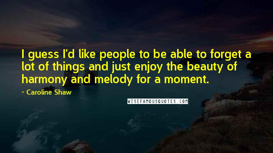 Caroline Shaw Quotes: I guess I'd like people to be able to forget a lot of things and just enjoy the beauty of harmony and melody for a moment.