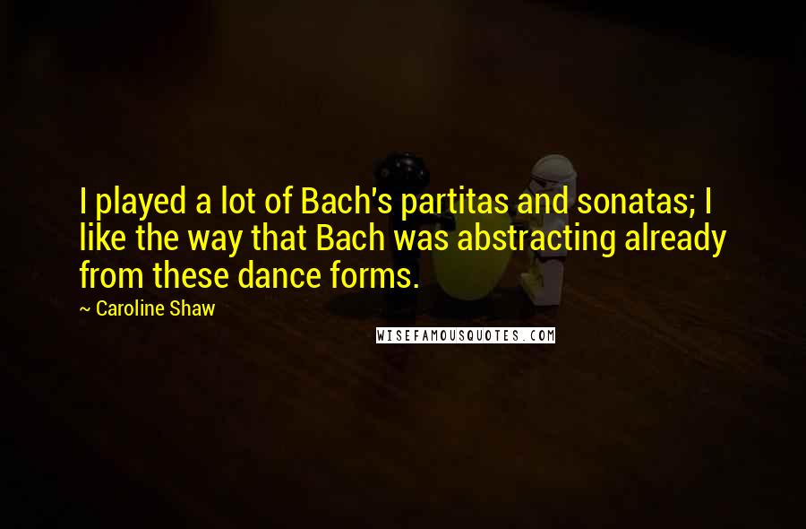 Caroline Shaw Quotes: I played a lot of Bach's partitas and sonatas; I like the way that Bach was abstracting already from these dance forms.